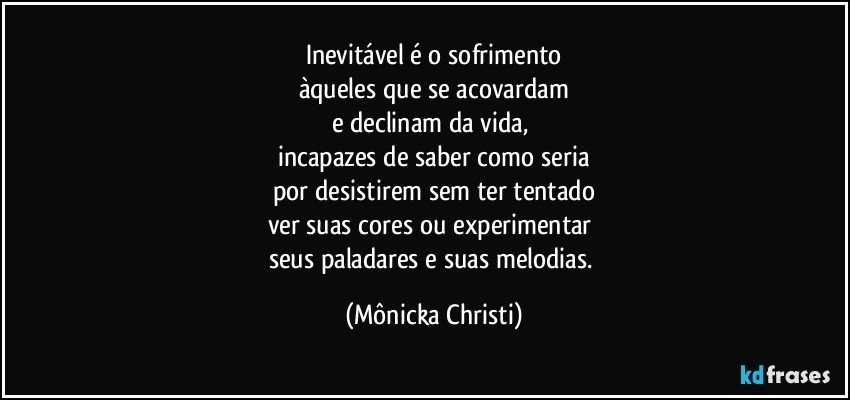 Inevitável é o sofrimento
àqueles que se acovardam
e declinam da vida, 
incapazes de saber como seria
por desistirem sem ter tentado
ver suas cores ou experimentar 
seus paladares e suas melodias. (Mônicka Christi)