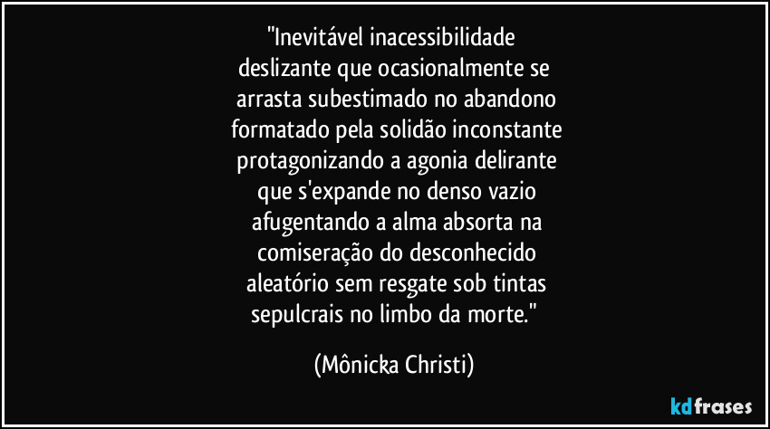 "Inevitável inacessibilidade
deslizante que ocasionalmente se
arrasta subestimado no abandono
formatado pela solidão inconstante
protagonizando a agonia delirante
que s'expande no denso vazio
afugentando a alma absorta na
comiseração do desconhecido
aleatório sem resgate sob tintas
sepulcrais no limbo da morte." (Mônicka Christi)