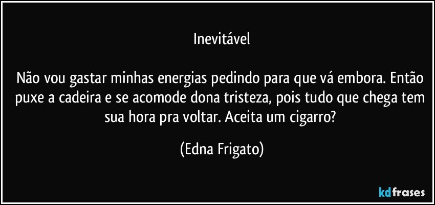 Inevitável

Não vou gastar minhas energias pedindo para que vá embora. Então puxe a cadeira e se acomode dona tristeza, pois tudo que chega tem sua hora pra voltar.  Aceita um cigarro? (Edna Frigato)