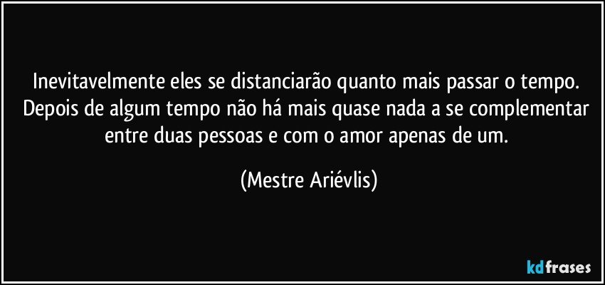 Inevitavelmente eles se distanciarão quanto mais passar o tempo. Depois de algum tempo não há mais quase nada a se complementar entre duas pessoas e com o amor  apenas de um. (Mestre Ariévlis)