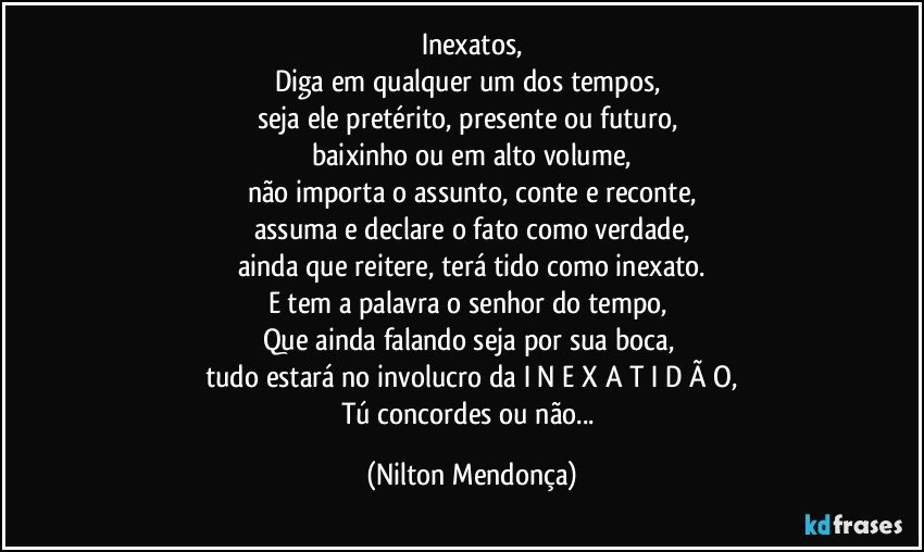 Inexatos,
Diga em qualquer um dos tempos, 
seja ele pretérito, presente ou futuro, 
baixinho ou em alto volume,
não importa o assunto, conte e reconte,
assuma e declare o fato como verdade,
ainda que reitere, terá tido como inexato.
E tem a palavra o senhor do tempo, 
Que ainda falando seja por sua boca, 
tudo estará no involucro da  I N E X A T I D Ã O,
Tú concordes ou não... (Nilton Mendonça)