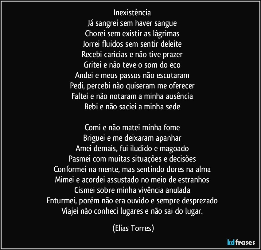 Inexistência 
Já sangrei sem haver sangue 
Chorei sem existir as lágrimas 
Jorrei fluidos sem sentir deleite 
Recebi carícias e não tive prazer 
Gritei e não teve o som do eco 
Andei e meus passos não escutaram 
Pedi, percebi não quiseram me oferecer   
Faltei e não notaram a minha ausência 
Bebi e não saciei a minha sede   

Comi e não matei minha fome 
Briguei e me deixaram apanhar 
Amei demais, fui iludido e magoado 
Pasmei com muitas situações e decisões 
Conformei na mente, mas sentindo dores na alma 
Mimei e acordei assustado no meio de estranhos 
Cismei sobre minha vivência anulada  
Enturmei, porém não era ouvido e sempre desprezado 
Viajei não conheci lugares e não sai do lugar. (Elias Torres)