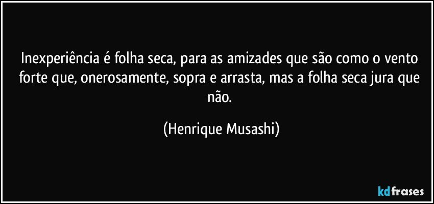 Inexperiência é folha seca, para as amizades que são como o vento forte que, onerosamente, sopra e arrasta, mas a folha seca jura que não. (Henrique Musashi)