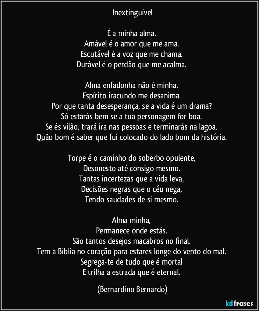 Inextinguível

É a minha alma.  
Amável é o amor que me ama.  
Escutável é a voz que me chama.  
Durável é o perdão que me acalma.  

Alma enfadonha não é minha.  
Espírito iracundo me desanima.  
Por que tanta desesperança, se a vida é um drama?  
Só estarás bem se a tua personagem for boa.  
Se és vilão, trará ira nas pessoas e terminarás na lagoa.  
Quão bom é saber que fui colocado do lado bom da história.  

Torpe é o caminho do soberbo opulente,  
Desonesto até consigo mesmo.  
Tantas incertezas que a vida leva,  
Decisões negras que o céu nega,  
Tendo saudades de si mesmo.  

Alma minha,  
Permanece onde estás.  
São tantos desejos macabros no final.  
Tem a Bíblia no coração para estares longe do vento do mal.  
Segrega-te de tudo que é mortal  
E trilha a estrada que é eternal. (Bernardino Bernardo)