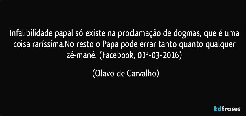 Infalibilidade papal só existe na proclamação de dogmas, que é uma coisa raríssima.No resto o Papa pode errar tanto quanto qualquer zé-mané. (Facebook, 01º-03-2016) (Olavo de Carvalho)