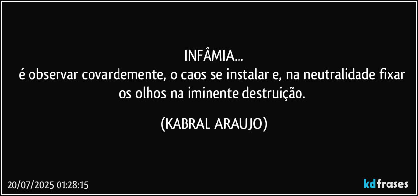 INFÂMIA...
é observar covardemente, o caos se instalar e, na neutralidade fixar os olhos na iminente destruição. (KABRAL ARAUJO)