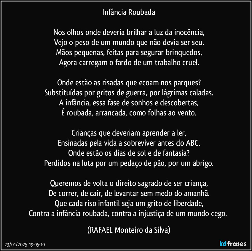 Infância Roubada

Nos olhos onde deveria brilhar a luz da inocência,
Vejo o peso de um mundo que não devia ser seu.
Mãos pequenas, feitas para segurar brinquedos,
Agora carregam o fardo de um trabalho cruel.

Onde estão as risadas que ecoam nos parques?
Substituídas por gritos de guerra, por lágrimas caladas.
A infância, essa fase de sonhos e descobertas,
É roubada, arrancada, como folhas ao vento.

Crianças que deveriam aprender a ler,
Ensinadas pela vida a sobreviver antes do ABC.
Onde estão os dias de sol e de fantasia?
Perdidos na luta por um pedaço de pão, por um abrigo.

Queremos de volta o direito sagrado de ser criança,
De correr, de cair, de levantar sem medo do amanhã.
Que cada riso infantil seja um grito de liberdade,
Contra a infância roubada, contra a injustiça de um mundo cego. (Rafael Monteiro da Silva)