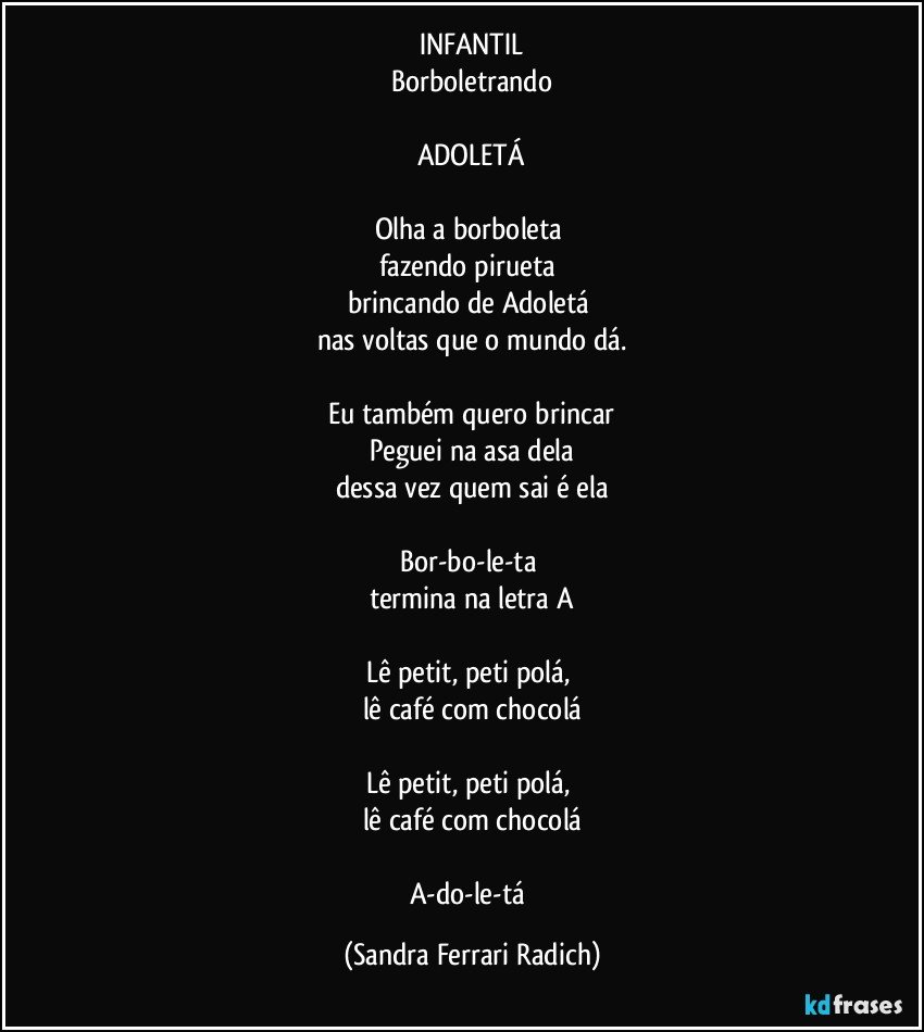 INFANTIL
Borboletrando

ADOLETÁ

Olha a borboleta 
fazendo pirueta 
brincando de Adoletá 
nas voltas que o mundo dá.

Eu também quero brincar
Peguei na asa dela
dessa vez quem sai é ela

Bor-bo-le-ta 
termina na letra A

Lê petit, peti polá, 
lê café com chocolá

Lê petit, peti polá, 
lê café com chocolá

A-do-le-tá (Sandra Ferrari Radich)