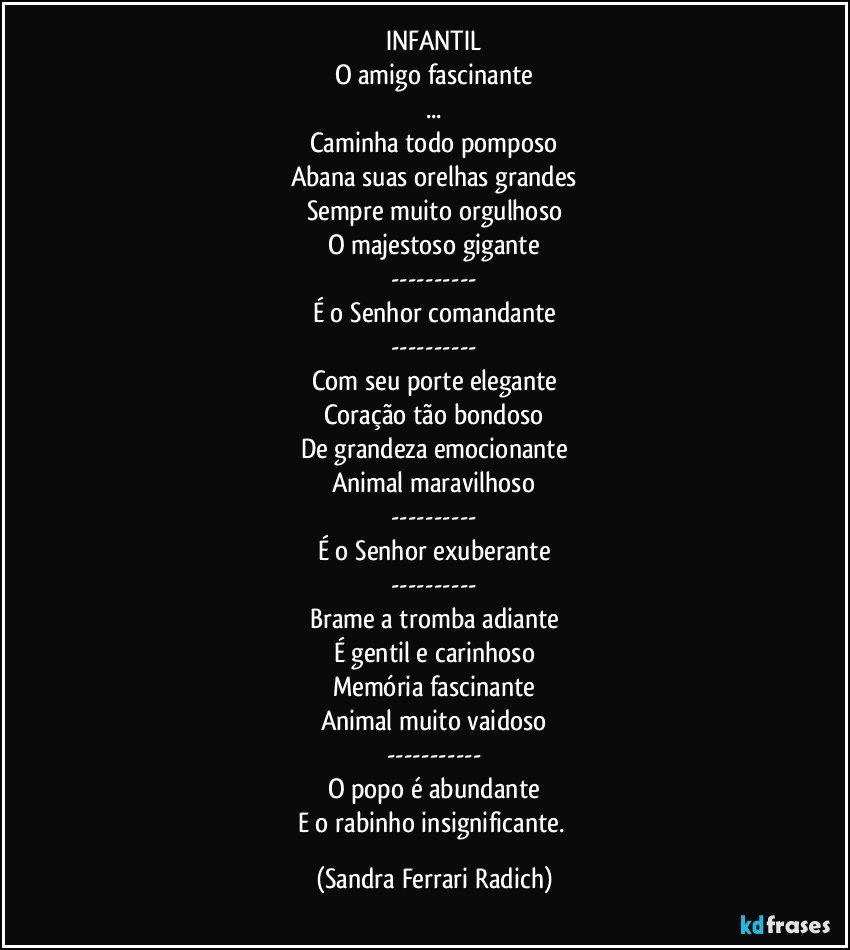 INFANTIL
O amigo fascinante
...
Caminha todo pomposo
Abana suas orelhas grandes
Sempre muito orgulhoso
O majestoso gigante
---
É o Senhor comandante
---
Com seu porte elegante
Coração tão bondoso
De grandeza emocionante
Animal maravilhoso
---
É o Senhor exuberante
---
Brame a tromba adiante
É gentil e carinhoso
Memória fascinante
Animal muito vaidoso
---
O popo é abundante
E o rabinho insignificante. (Sandra Ferrari Radich)