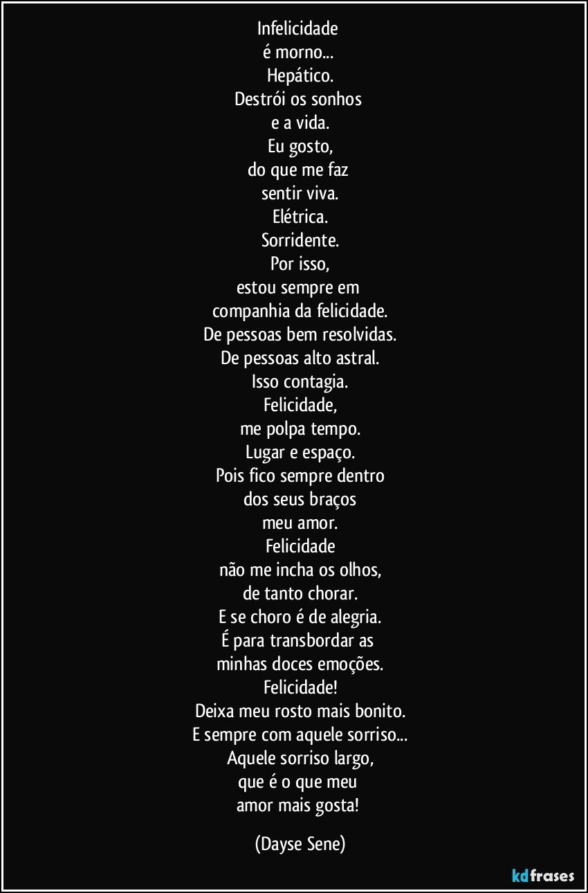 Infelicidade 
é morno... 
Hepático.
Destrói os sonhos 
e a vida.
Eu gosto,
do que me faz 
sentir viva.
Elétrica.
Sorridente.
Por isso,
estou sempre em 
companhia da felicidade.
De pessoas bem resolvidas.
De pessoas alto astral.
Isso contagia.
Felicidade,
me polpa tempo.
Lugar e espaço.
Pois fico sempre dentro
dos seus braços
meu amor.
Felicidade
não me incha os olhos,
de tanto chorar.
E se choro é de alegria.
É para transbordar as 
minhas doces emoções.
Felicidade!
Deixa meu rosto mais bonito.
E sempre com aquele sorriso...
Aquele sorriso largo,
que é o que meu 
amor mais gosta! (Dayse Sene)