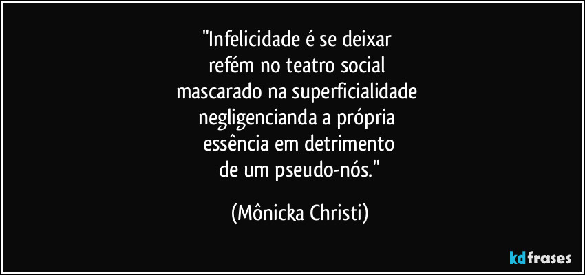 "Infelicidade é se deixar
refém no teatro social
mascarado na superficialidade
negligencianda a própria
essência em detrimento
de um pseudo-nós." (Mônicka Christi)