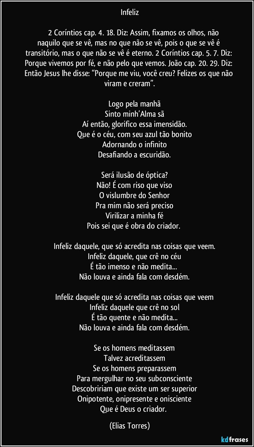 Infeliz
                                       
                    2 Coríntios cap. 4. 18. Diz: Assim, fixamos os olhos, não naquilo que se vê, mas no que não se vê, pois o que se vê é transitório, mas o que não se vê é eterno. 2 Coríntios cap. 5. 7. Diz: Porque vivemos por fé, e não pelo que vemos. João cap. 20. 29. Diz: Então Jesus lhe disse: “Porque me viu, você creu? Felizes os que não viram e creram”.

                   Logo pela manhã
                   Sinto minh’Alma sã
                   Aí então, glorifico essa imensidão.
                   Que é o céu, com seu azul tão bonito
                   Adornando o infinito
                   Desafiando a escuridão.

                   Será ilusão de óptica?
                   Não! É com riso que viso
                   O vislumbre do Senhor
                   Pra mim não será preciso
                   Virilizar a minha fé
                   Pois sei que é obra do criador. 

                   Infeliz daquele, que só acredita nas coisas que veem.
                   Infeliz daquele, que crê no céu
                   É tão imenso e não medita... 
                   Não louva e ainda fala com desdém.

                   Infeliz daquele que só acredita nas coisas que veem
                   Infeliz daquele que crê no sol
                   É tão quente e não medita...
                   Não louva e ainda fala com desdém.

                   Se os homens meditassem
                   Talvez acreditassem
                   Se os homens preparassem
                   Para mergulhar no seu subconsciente
                   Descobririam que existe um ser superior
                   Onipotente, onipresente e onisciente
                   Que é Deus o criador. (Elias Torres)