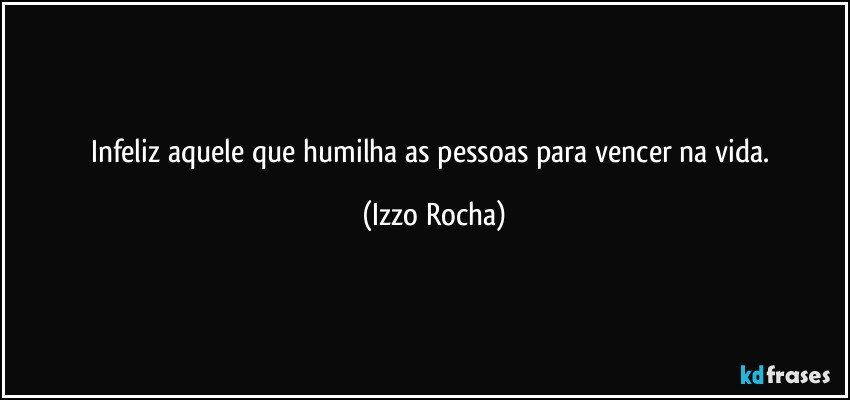 Infeliz aquele que humilha as pessoas para vencer na vida. (Izzo Rocha)