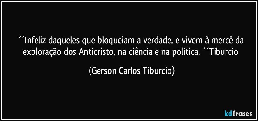 ´´Infeliz daqueles que bloqueiam a verdade, e vivem à mercê da exploração dos Anticristo, na ciência e na política. ´´Tiburcio (Gerson Carlos Tiburcio)