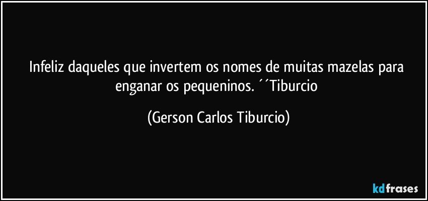 Infeliz daqueles que invertem os nomes de muitas mazelas para enganar os pequeninos. ´´Tiburcio (Gerson Carlos Tiburcio)