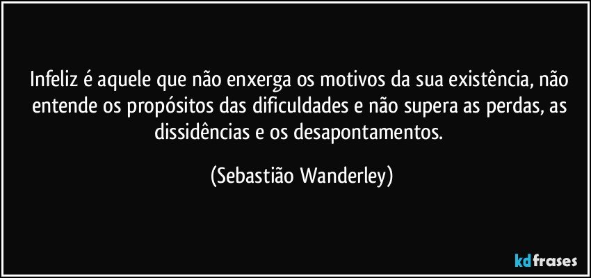 Infeliz é aquele que não enxerga os motivos da sua existência, não entende os propósitos das dificuldades e não supera as perdas, as dissidências e os desapontamentos. (Sebastião Wanderley)