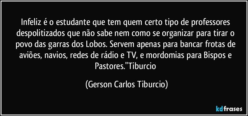 Infeliz é o estudante que tem quem certo tipo de professores despolitizados que não sabe nem como se organizar para tirar o povo das garras dos Lobos. Servem apenas para bancar frotas de aviões, navios, redes de rádio e TV, e mordomias para Bispos e Pastores."Tiburcio (Gerson Carlos Tiburcio)