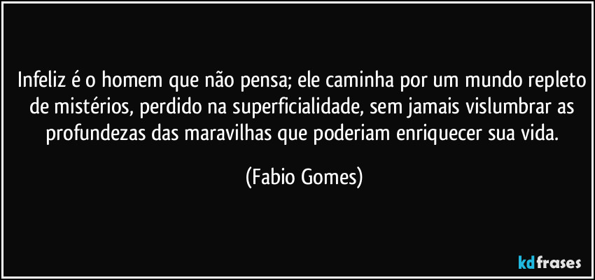Infeliz é o homem que não pensa; ele caminha por um mundo repleto de mistérios, perdido na superficialidade, sem jamais vislumbrar as profundezas das maravilhas que poderiam enriquecer sua vida. (Fabio Gomes)