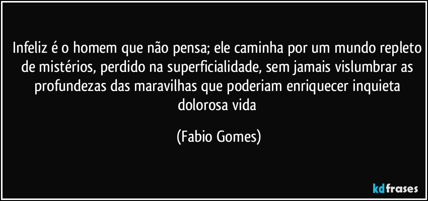 Infeliz é o homem que não pensa; ele caminha por um mundo repleto de mistérios, perdido na superficialidade, sem jamais vislumbrar as profundezas das maravilhas que poderiam enriquecer inquieta dolorosa vida (Fabio Gomes)