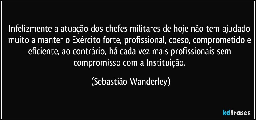 Infelizmente a atuação dos chefes militares de hoje não tem ajudado muito a manter o Exército forte, profissional, coeso, comprometido e eficiente, ao contrário, há cada vez mais profissionais sem compromisso com a Instituição. (Sebastião Wanderley)