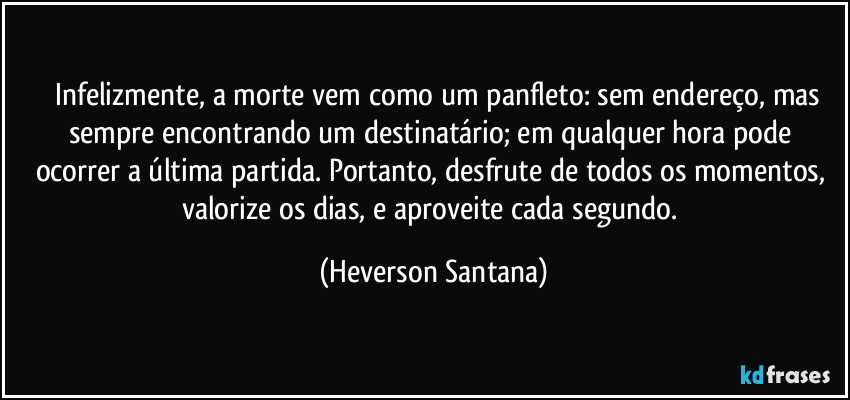 ⁠⁠Infelizmente, a morte vem como um panfleto: sem endereço, mas sempre encontrando um destinatário; em qualquer hora pode ocorrer a última partida. Portanto, desfrute de todos os momentos, valorize os dias, e aproveite cada segundo. (Heverson Santana)