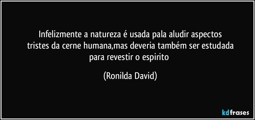 Infelizmente a natureza é usada pala aludir aspectos
tristes da cerne humana,mas deveria também ser estudada
para revestir o espirito (Ronilda David)