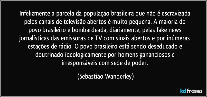 Infelizmente a parcela da população brasileira que não é escravizada pelos canais de televisão abertos é muito pequena. A maioria do povo brasileiro é bombardeada, diariamente, pelas fake news jornalísticas das emissoras de TV com sinais abertos e por inúmeras estações de rádio. O povo brasileiro está sendo deseducado e doutrinado ideologicamente por homens gananciosos e irresponsáveis com sede de poder. (Sebastião Wanderley)