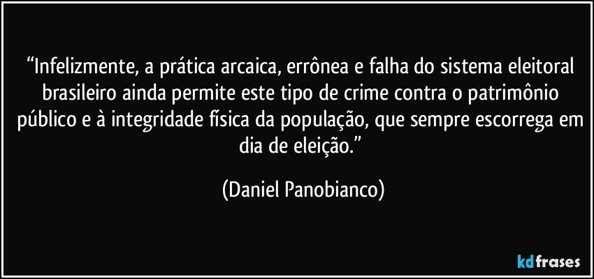 “Infelizmente, a prática arcaica, errônea e falha do sistema eleitoral brasileiro ainda permite este tipo de crime contra o patrimônio público e à integridade física da população, que sempre escorrega em dia de eleição.” (Daniel Panobianco)