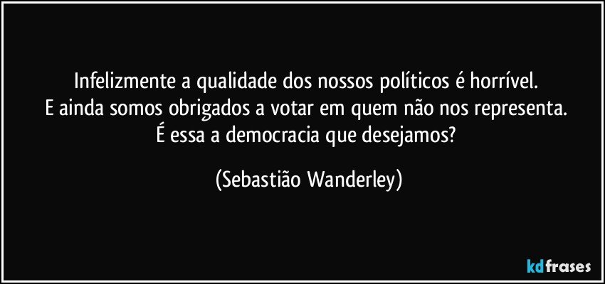 Infelizmente a qualidade dos nossos políticos é horrível. 
E ainda somos obrigados a votar em quem não nos representa. 
É essa a democracia que desejamos? (Sebastião Wanderley)