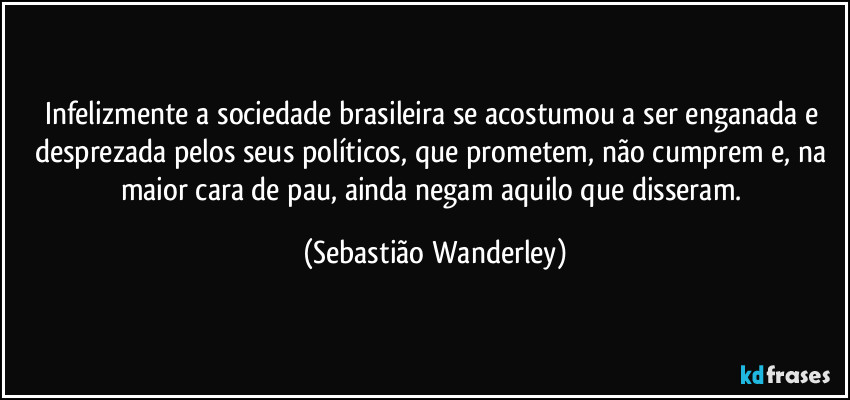 Infelizmente a sociedade brasileira se acostumou a ser enganada e desprezada pelos seus políticos, que prometem, não cumprem e, na maior cara de pau, ainda negam aquilo que disseram. (Sebastião Wanderley)