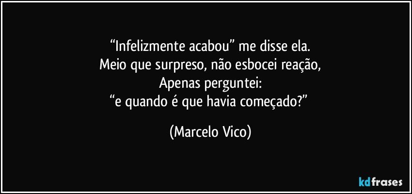 “Infelizmente acabou” me disse ela.
Meio que surpreso, não esbocei reação,
Apenas perguntei:
“e quando é que havia começado?” (Marcelo Vico)