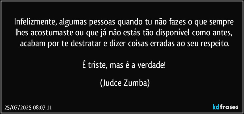 Infelizmente, algumas pessoas quando tu não fazes o que sempre lhes acostumaste ou que já não estás tão disponível como antes, acabam por te destratar e dizer coisas erradas ao seu respeito.
É triste, mas é a verdade! (Judce Zumba)
