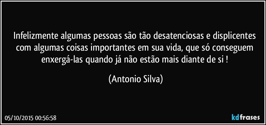 Infelizmente algumas pessoas são tão desatenciosas e displicentes com algumas coisas importantes em sua vida, que só conseguem enxergá-las quando já não estão mais diante de si ! (Antonio Silva)