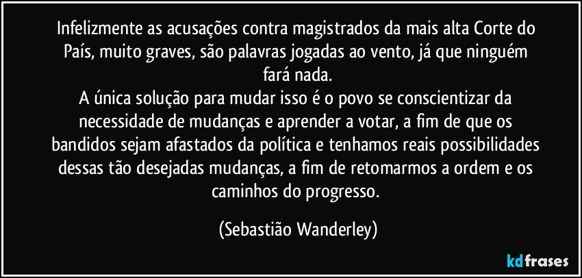 Infelizmente as acusações contra magistrados da mais alta Corte do País, muito graves, são palavras jogadas ao vento, já que ninguém fará nada.
A única solução para mudar isso é o povo se conscientizar da necessidade de mudanças e aprender a votar, a fim de que os bandidos sejam afastados da política e tenhamos reais possibilidades dessas tão desejadas mudanças, a fim de retomarmos a ordem e os caminhos do progresso. (Sebastião Wanderley)