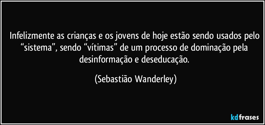 Infelizmente as crianças e os jovens de hoje estão sendo usados pelo “sistema”, sendo “vítimas” de um processo de dominação pela desinformação e deseducação. (Sebastião Wanderley)