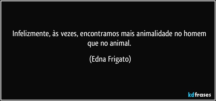 Infelizmente, às vezes, encontramos mais animalidade no homem que no animal. (Edna Frigato)