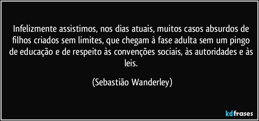 Infelizmente assistimos, nos dias atuais, muitos casos absurdos de filhos criados sem limites, que chegam à fase adulta sem um pingo de educação e de respeito às convenções sociais, às autoridades e às leis. (Sebastião Wanderley)