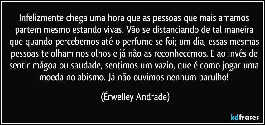 Infelizmente chega uma hora que as pessoas que mais amamos partem mesmo estando vivas. Vão se distanciando de tal maneira que quando percebemos até o perfume se foi; um dia, essas mesmas pessoas te olham nos olhos e já não as reconhecemos. E ao invés de sentir mágoa ou saudade, sentimos um vazio, que é como jogar uma moeda no abismo. Já não ouvimos nenhum barulho! (Érwelley Andrade)