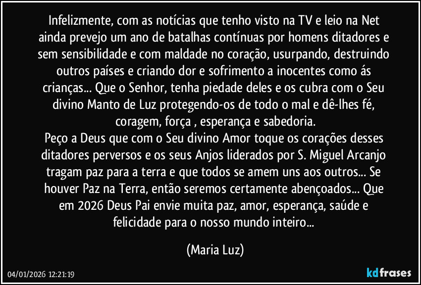 Infelizmente, com as notícias que tenho visto na TV e leio na Net ainda prevejo um ano de batalhas contínuas por homens ditadores e sem sensibilidade e com maldade no coração, usurpando, destruindo outros países e criando dor e sofrimento a inocentes como ás crianças... Que o Senhor, tenha piedade deles e os cubra com o Seu divino Manto de Luz protegendo-os de todo o mal e dê-lhes fé, coragem, força , esperança e sabedoria.
Peço a Deus que com o Seu divino Amor toque os corações desses ditadores perversos e os seus Anjos liderados por S. Miguel Arcanjo tragam paz para a terra e que todos se amem uns aos outros... Se houver Paz na Terra, então seremos certamente abençoados... Que em 2026 Deus Pai envie muita paz, amor, esperança, saúde e felicidade para o nosso mundo inteiro... (Maria Luz)