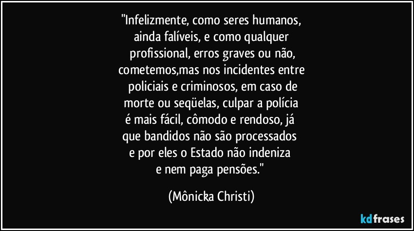 "Infelizmente, como seres humanos,
ainda falíveis, e como qualquer
 profissional, erros graves ou não,
cometemos,mas nos incidentes entre
 policiais e criminosos, em caso de
 morte ou seqüelas, culpar a polícia 
é mais fácil, cômodo e rendoso, já 
que bandidos não são processados 
e por eles o Estado não indeniza 
e nem paga pensões." (Mônicka Christi)