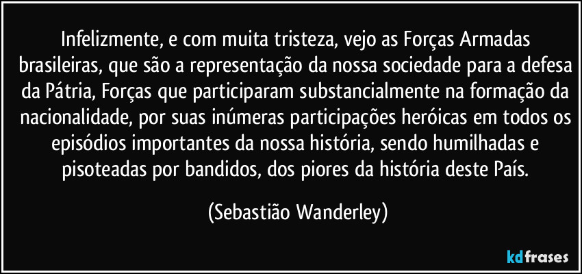 Infelizmente, e com muita tristeza, vejo as Forças Armadas brasileiras, que são a representação da nossa sociedade para a defesa da Pátria, Forças que participaram substancialmente na formação da nacionalidade, por suas inúmeras participações heróicas em todos os episódios importantes da nossa história, sendo humilhadas e pisoteadas por bandidos, dos piores da história deste País. (Sebastião Wanderley)