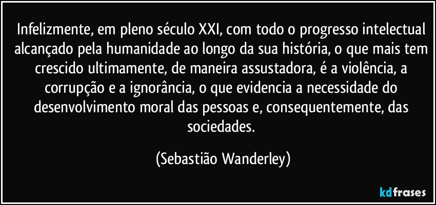 Infelizmente, em pleno século XXI, com todo o progresso intelectual alcançado pela humanidade ao longo da sua história, o que mais tem crescido ultimamente, de maneira assustadora, é a violência, a corrupção e a ignorância, o que evidencia a necessidade do desenvolvimento moral das pessoas e, consequentemente, das sociedades. (Sebastião Wanderley)