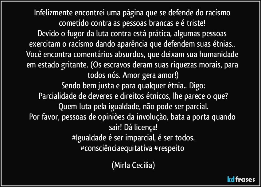 Infelizmente encontrei uma página que se defende do racísmo cometido contra as pessoas brancas e é triste! 
Devido o fugor da luta contra está prática, algumas pessoas exercitam o racísmo dando aparência que defendem suas étnias.. Você encontra comentários absurdos, que deixam sua humanidade em estado gritante. (Os escravos deram suas riquezas morais, para todos nós. Amor gera amor!)
Sendo bem justa e para qualquer étnia.. Digo:
Parcialidade de deveres e direitos étnicos, lhe parece o que?
Quem luta pela igualdade, não pode ser parcial.
Por favor, pessoas de opiniões da involução, bata a porta quando sair! Dá licença!
#Igualdade é ser imparcial, é ser todos.
#consciênciaequitativa #respeito (Mirla Cecilia)