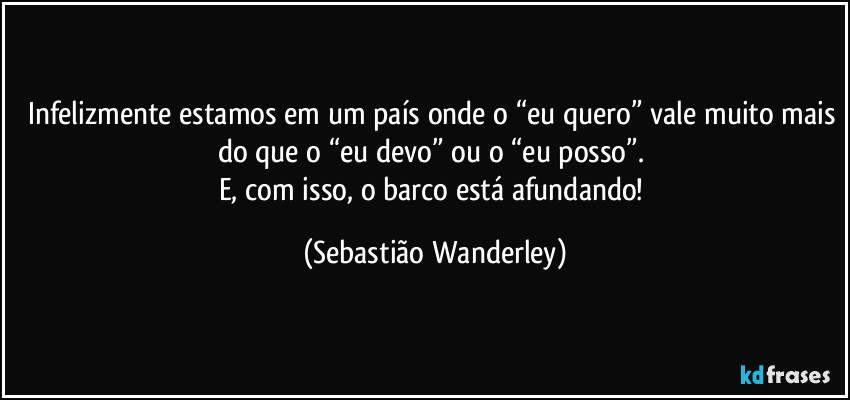 Infelizmente estamos em um país onde o “eu quero” vale muito mais do que o “eu devo” ou o “eu posso”. 
E, com isso, o barco está afundando! (Sebastião Wanderley)