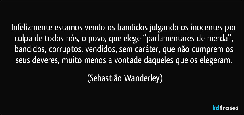 Infelizmente estamos vendo os bandidos julgando os inocentes por culpa de todos nós, o povo, que elege “parlamentares de merda”, bandidos, corruptos, vendidos, sem caráter, que não cumprem os seus deveres, muito menos a vontade daqueles que os elegeram. (Sebastião Wanderley)