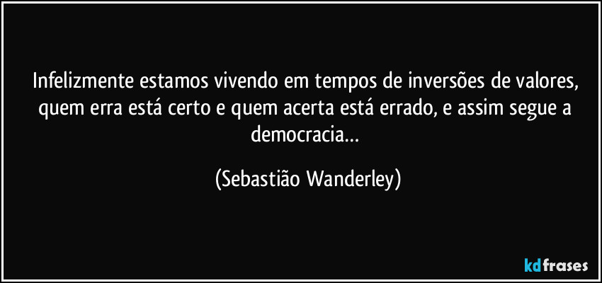 Infelizmente estamos vivendo em tempos de inversões de valores, quem erra está certo e quem acerta está errado, e assim segue a democracia… (Sebastião Wanderley)