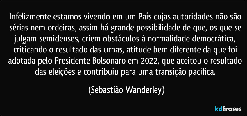 Infelizmente estamos vivendo em um País cujas autoridades não são sérias nem ordeiras, assim há grande possibilidade de que, os que se julgam semideuses, criem obstáculos à normalidade democrática, criticando o resultado das urnas, atitude bem diferente da que foi adotada pelo Presidente Bolsonaro em 2022, que aceitou o resultado das eleições e contribuiu para uma transição pacífica. (Sebastião Wanderley)