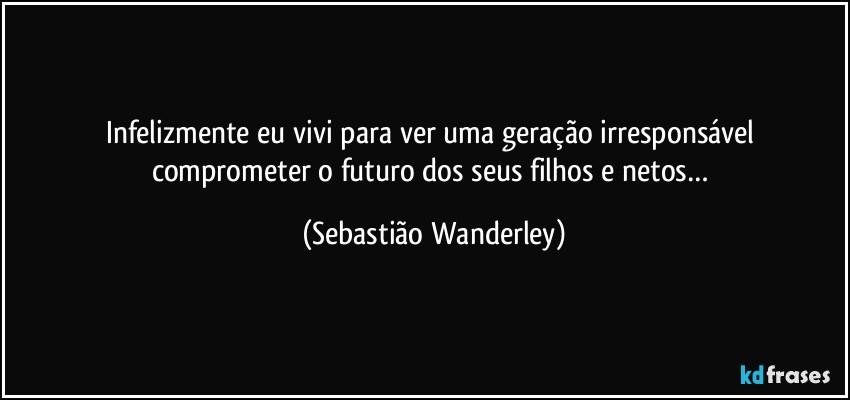 Infelizmente eu vivi para ver uma geração irresponsável comprometer o futuro dos seus filhos e netos… (Sebastião Wanderley)