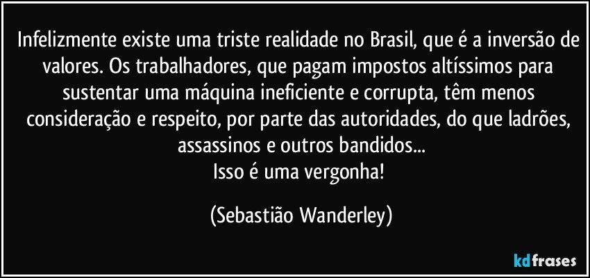Infelizmente existe uma triste realidade no Brasil, que é a inversão de valores. Os trabalhadores, que pagam impostos altíssimos para sustentar uma máquina ineficiente e corrupta, têm menos consideração e respeito, por parte das autoridades, do que ladrões, assassinos e outros bandidos...
Isso é uma vergonha! (Sebastião Wanderley)