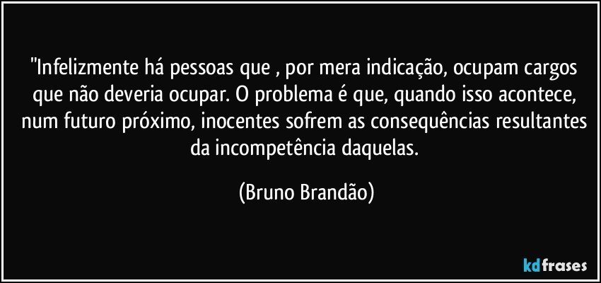 "Infelizmente há pessoas que , por mera indicação, ocupam cargos que não deveria ocupar. O problema é que, quando isso acontece, num futuro próximo, inocentes sofrem as consequências resultantes da incompetência daquelas. (Bruno Brandão)